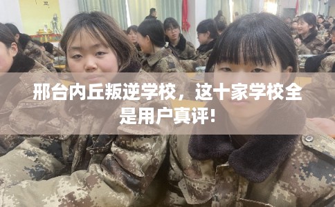 邢台内丘叛逆学校，这十家学校全是用户真评!