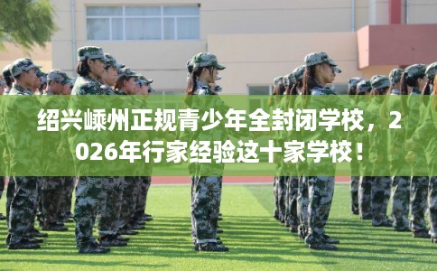 绍兴嵊州正规青少年全封闭学校，2026年行家经验这十家学校！