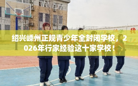 绍兴嵊州正规青少年全封闭学校，2026年行家经验这十家学校！
