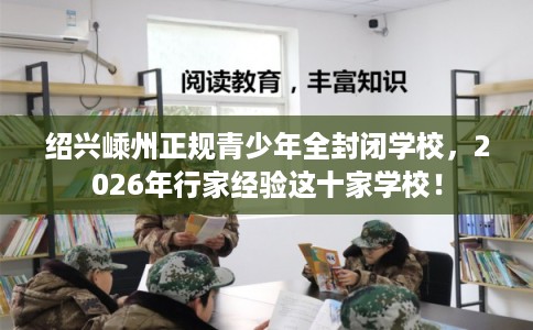 绍兴嵊州正规青少年全封闭学校，2026年行家经验这十家学校！