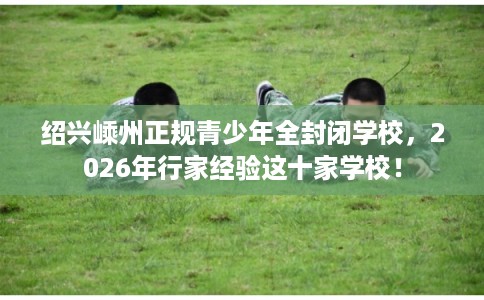 绍兴嵊州正规青少年全封闭学校，2026年行家经验这十家学校！