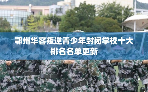 鄂州华容叛逆青少年封闭学校十大排名名单更新