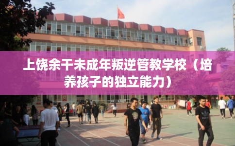 上饶余干未成年叛逆管教学校(培养孩子的独立能力) 上饶余干未成年叛逆管教学校(培养孩子的独立能力)