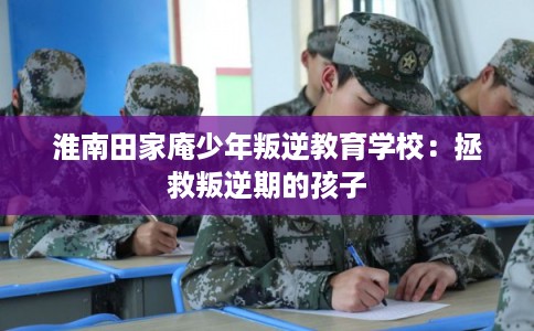 淮南田家庵少年叛逆教育学校:拯救叛逆期的孩子 淮南田家庵少年叛逆教育学校:拯救叛逆期的孩子