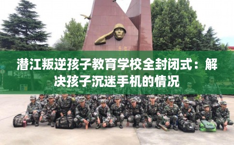 潜江叛逆孩子教育学校全封闭式：解决孩子沉迷手机的情况