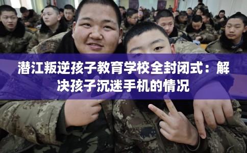 潜江叛逆孩子教育学校全封闭式：解决孩子沉迷手机的情况