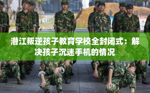 潜江叛逆孩子教育学校全封闭式：解决孩子沉迷手机的情况