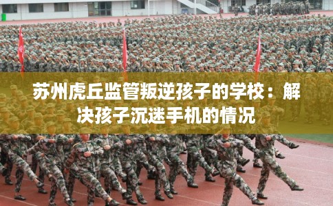 苏州虎丘监管叛逆孩子的学校：解决孩子沉迷手机的情况