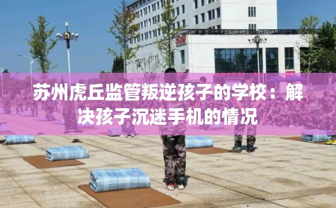 苏州虎丘监管叛逆孩子的学校：解决孩子沉迷手机的情况