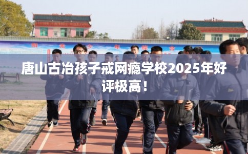 唐山古冶孩子戒网瘾学校2025年好评极高！