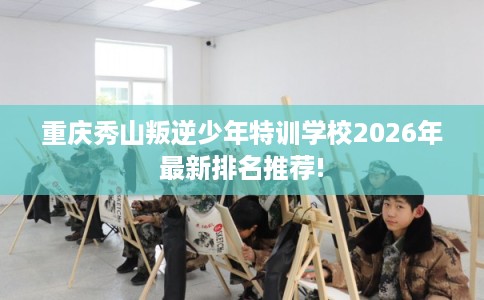 重庆秀山叛逆少年特训学校2026年最新排名推荐! 重庆秀山叛逆少年特训学校2026年最新排名推荐!