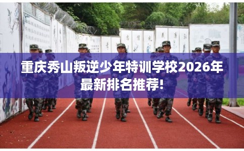 重庆秀山叛逆少年特训学校2026年最新排名推荐!