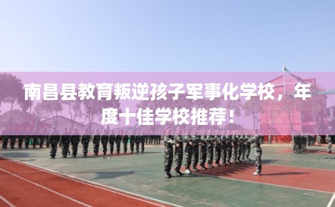 南昌县教育叛逆孩子军事化学校，年度十佳学校推荐！