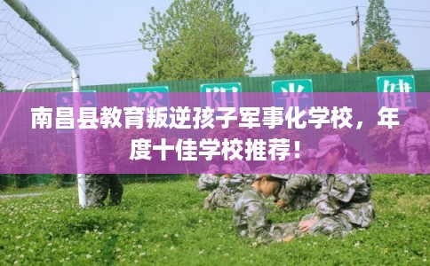 南昌县教育叛逆孩子军事化学校，年度十佳学校推荐！