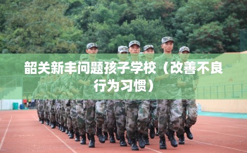韶关新丰问题孩子学校（改善不良行为习惯）