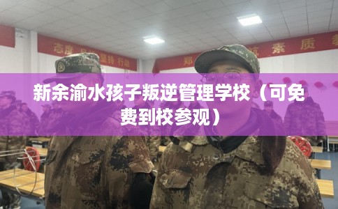 新余渝水孩子叛逆管理学校（可免费到校参观）