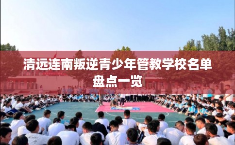 清远连南叛逆青少年管教学校名单盘点一览