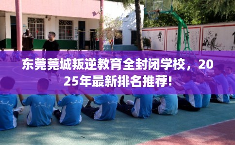 东莞莞城叛逆教育全封闭学校,2025年最新排名推荐! 东莞莞城叛逆教育全封闭学校,2025年最新排名推荐!