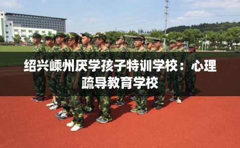 绍兴嵊州厌学孩子特训学校：心理疏导教育学校