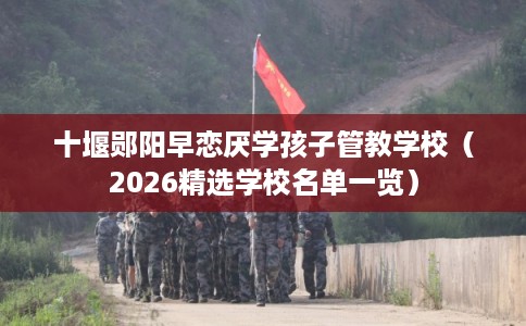 十堰郧阳早恋厌学孩子管教学校（2026精选学校名单一览）