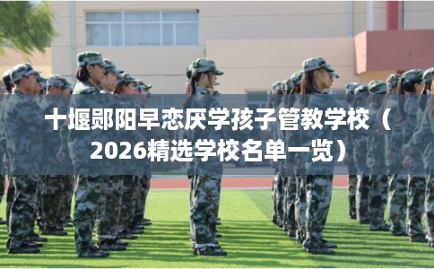 十堰郧阳早恋厌学孩子管教学校（2026精选学校名单一览）