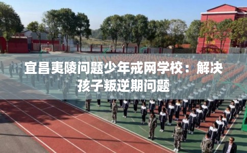宜昌夷陵问题少年戒网学校：解决孩子叛逆期问题