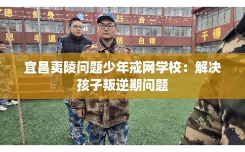 宜昌夷陵问题少年戒网学校：解决孩子叛逆期问题