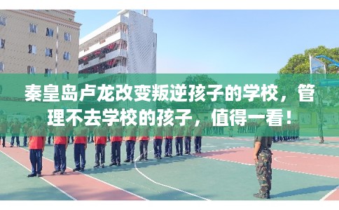 秦皇岛卢龙改变叛逆孩子的学校，管理不去学校的孩子，值得一看！