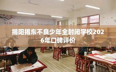 揭阳揭东不良少年全封闭学校2026年口碑评价