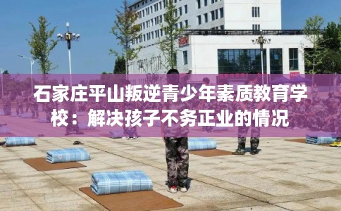 石家庄平山叛逆青少年素质教育学校:解决孩子不务正业的情况 石家庄平山叛逆青少年素质教育学校:解决孩子不务正业的情况