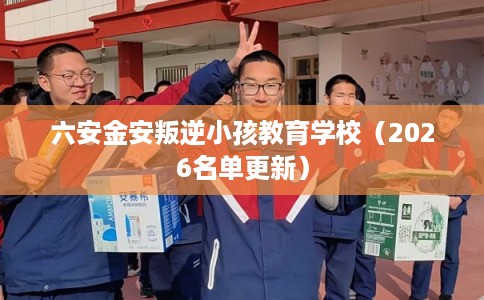 六安金安叛逆小孩教育学校(2026名单更新) 六安金安叛逆小孩教育学校(2026名单更新)