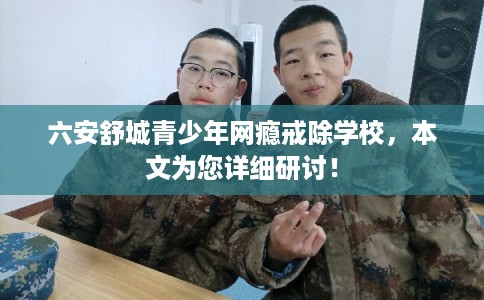 六安舒城青少年网瘾戒除学校，本文为您详细研讨！