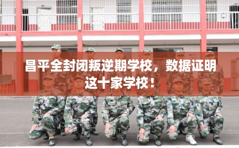 昌平全封闭叛逆期学校，数据证明这十家学校！