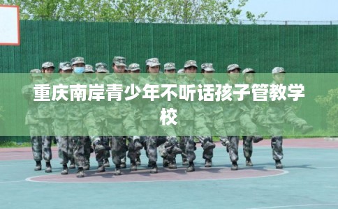 重庆南岸青少年不听话孩子管教学校