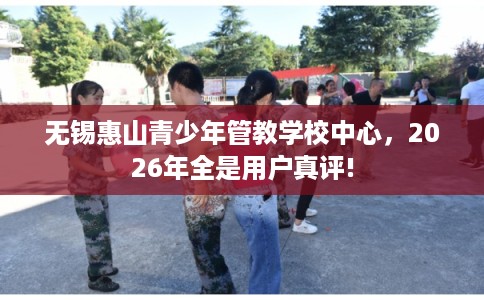 无锡惠山青少年管教学校中心，2026年全是用户真评!