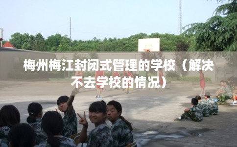 梅州梅江封闭式管理的学校（解决不去学校的情况）