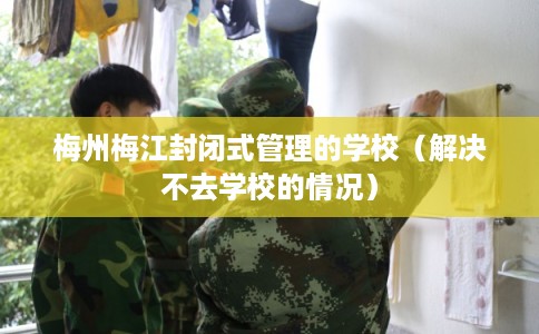 梅州梅江封闭式管理的学校（解决不去学校的情况）
