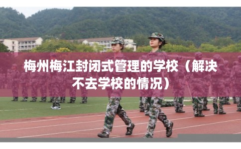 梅州梅江封闭式管理的学校（解决不去学校的情况）