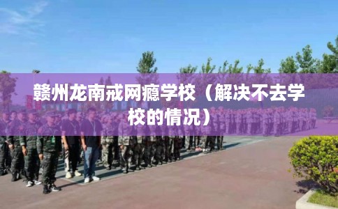 赣州龙南戒网瘾学校（解决不去学校的情况）