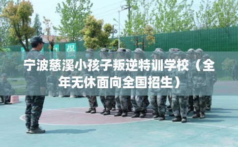 宁波慈溪小孩子叛逆特训学校（全年无休面向全国招生）