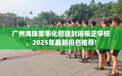 广州海珠军事化管理封闭叛逆学校,2025年最新排名推荐! 广州海珠军事化管理封闭叛逆学校,2025年最新排名推荐!