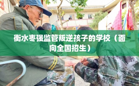 衡水枣强监管叛逆孩子的学校（面向全国招生）
