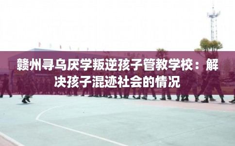 赣州寻乌厌学叛逆孩子管教学校：解决孩子混迹社会的情况