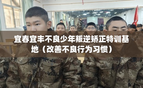 宜春宜丰不良少年叛逆矫正特训基地（改善不良行为习惯）