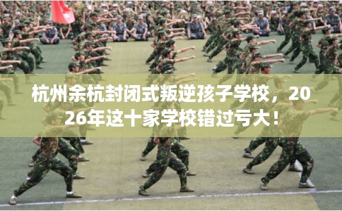 杭州余杭封闭式叛逆孩子学校，2026年这十家学校错过亏大！
