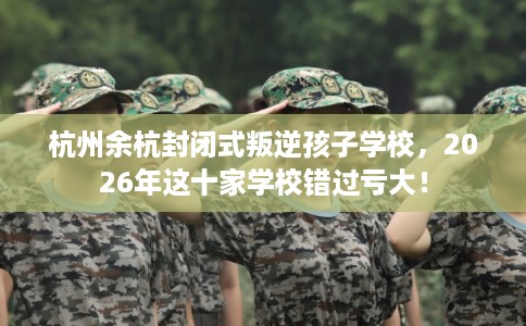 杭州余杭封闭式叛逆孩子学校，2026年这十家学校错过亏大！