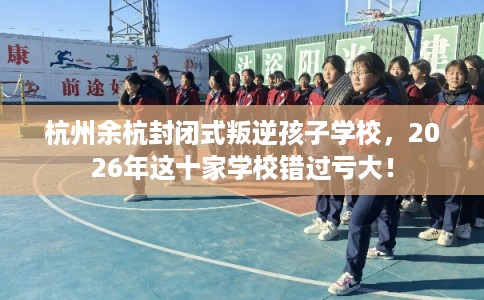 杭州余杭封闭式叛逆孩子学校，2026年这十家学校错过亏大！