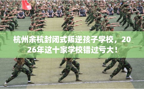 杭州余杭封闭式叛逆孩子学校，2026年这十家学校错过亏大！