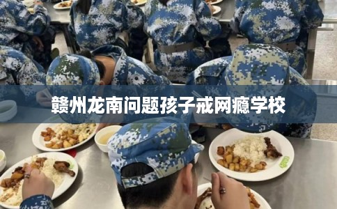 赣州龙南问题孩子戒网瘾学校