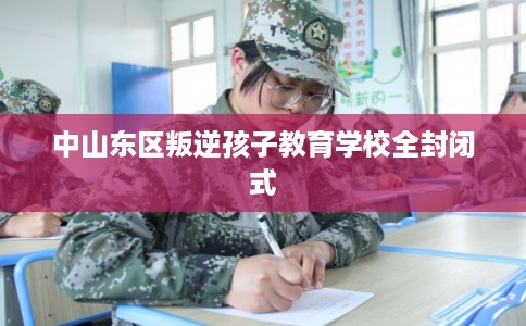 中山东区叛逆孩子教育学校全封闭式 中山东区叛逆孩子教育学校全封闭式